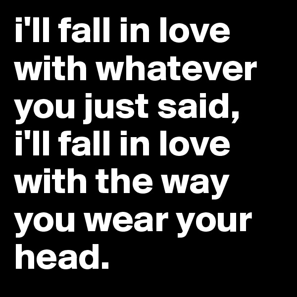 i'll fall in love with whatever you just said, i'll fall in love with the way you wear your head.