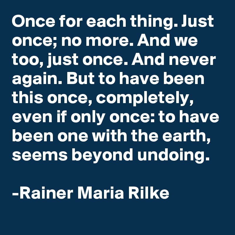 Once for each thing. Just once; no more. And we too, just once. And never again. But to have been this once, completely, even if only once: to have been one with the earth, seems beyond undoing. 

-Rainer Maria Rilke