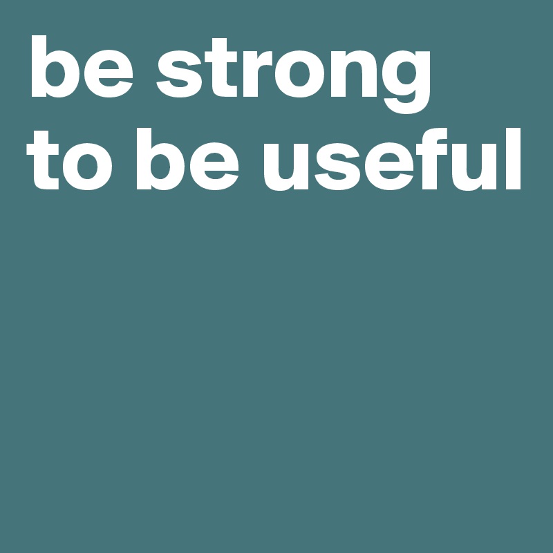 be strong 
to be useful 


