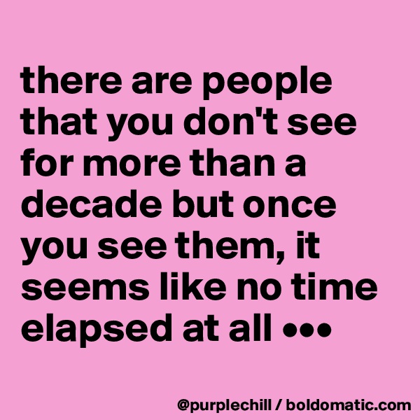 
there are people that you don't see for more than a decade but once you see them, it seems like no time elapsed at all •••
