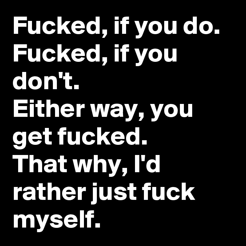 Fucked, if you do. 
Fucked, if you don't. 
Either way, you get fucked.
That why, I'd rather just fuck myself. 