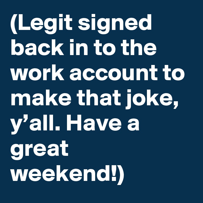 (Legit signed back in to the work account to make that joke, y’all. Have a great weekend!)