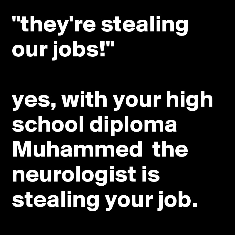 "they're stealing our jobs!"

yes, with your high school diploma Muhammed  the neurologist is stealing your job.