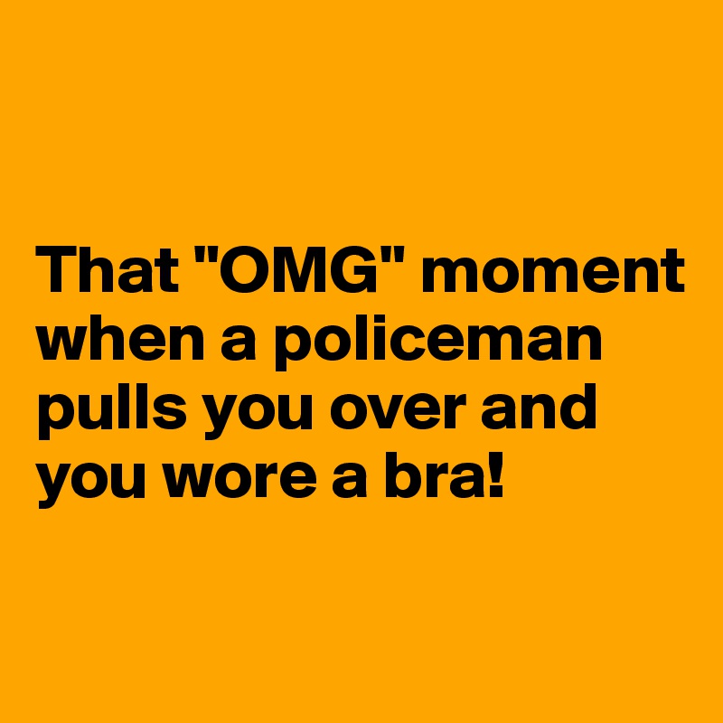 


That "OMG" moment when a policeman pulls you over and you wore a bra!

