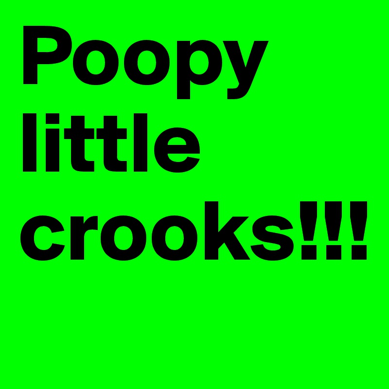 Poopy little crooks!!!