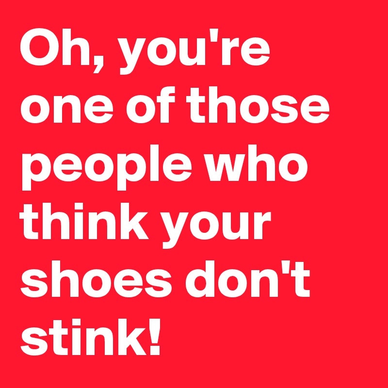 Oh, you're one of those people who think your shoes don't stink!