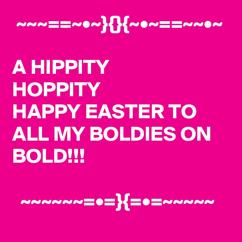  ~~~==~•~}{}{~•~==~~•~

A HIPPITY       
HOPPITY
HAPPY EASTER TO ALL MY BOLDIES ON BOLD!!!

  ~~~~~~=•=}{=•=~~~~~