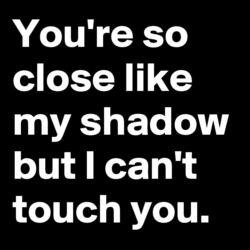 You're so close like my shadow but I can't touch you.