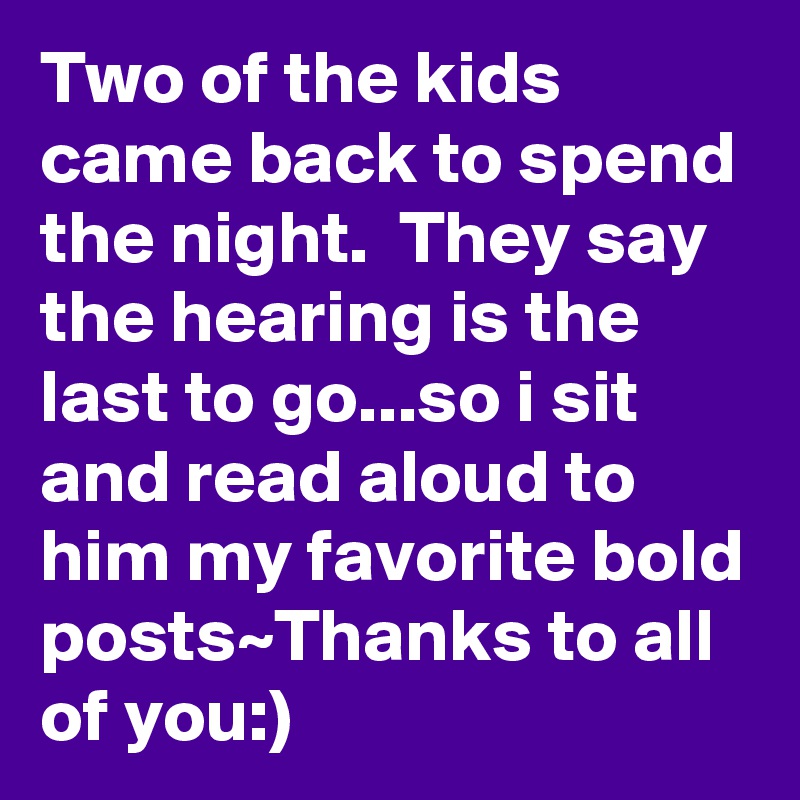 Two of the kids came back to spend the night.  They say the hearing is the last to go...so i sit and read aloud to him my favorite bold posts~Thanks to all of you:)