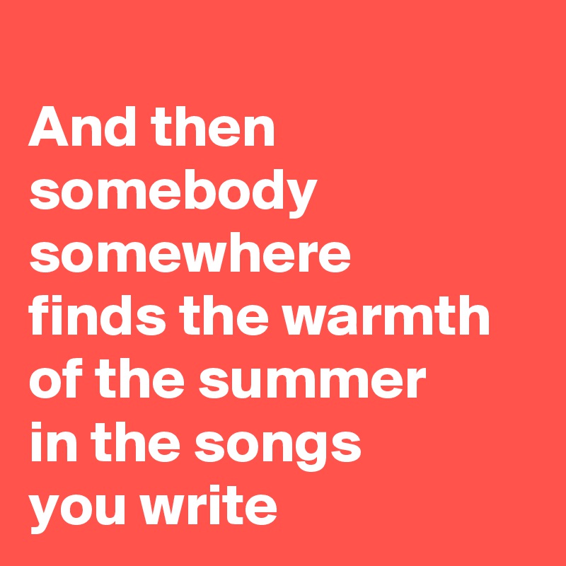 
And then
somebody
somewhere
finds the warmth of the summer
in the songs
you write