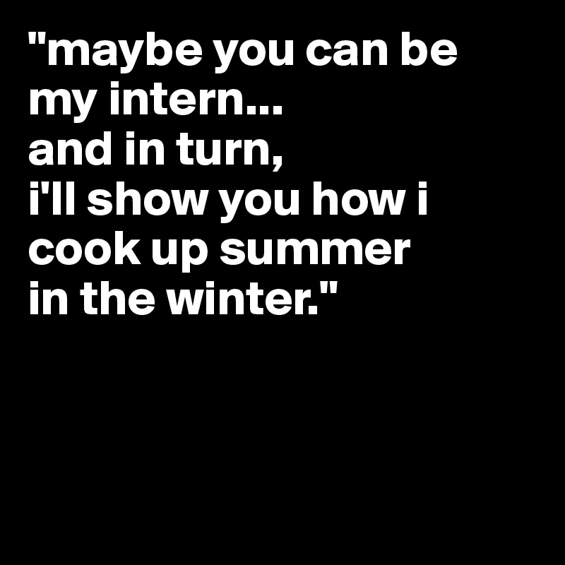 "maybe you can be my intern...
and in turn, 
i'll show you how i cook up summer
in the winter."



