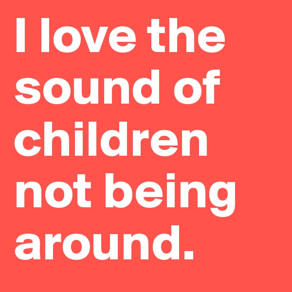 I love the sound of children not being around.