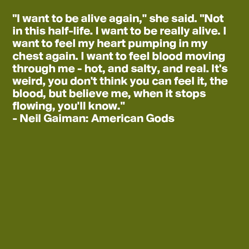 "I want to be alive again," she said. "Not in this half-life. I want to be really alive. I want to feel my heart pumping in my chest again. I want to feel blood moving through me - hot, and salty, and real. It's weird, you don't think you can feel it, the blood, but believe me, when it stops flowing, you'll know."
- Neil Gaiman: American Gods







