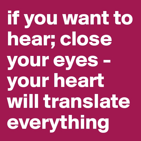 if you want to hear; close your eyes - your heart will translate everything