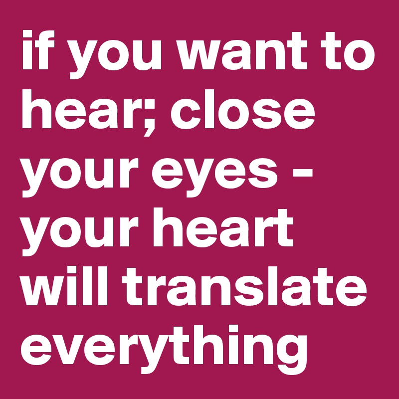 if you want to hear; close your eyes - your heart will translate everything