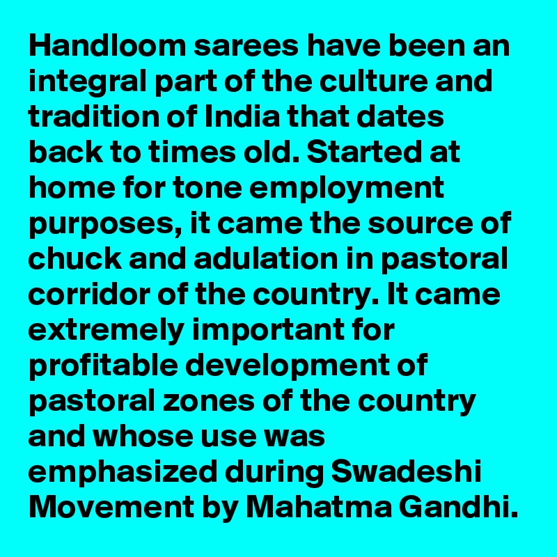 Handloom sarees have been an integral part of the culture and tradition of India that dates back to times old. Started at home for tone employment purposes, it came the source of chuck and adulation in pastoral corridor of the country. It came extremely important for profitable development of pastoral zones of the country and whose use was emphasized during Swadeshi Movement by Mahatma Gandhi.