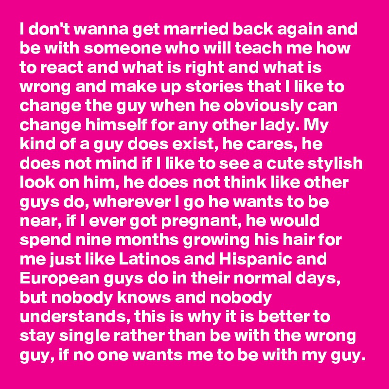 I don't wanna get married back again and be with someone who will teach me how to react and what is right and what is wrong and make up stories that I like to change the guy when he obviously can change himself for any other lady. My kind of a guy does exist, he cares, he does not mind if I like to see a cute stylish look on him, he does not think like other guys do, wherever I go he wants to be near, if I ever got pregnant, he would spend nine months growing his hair for me just like Latinos and Hispanic and European guys do in their normal days, but nobody knows and nobody understands, this is why it is better to stay single rather than be with the wrong guy, if no one wants me to be with my guy.