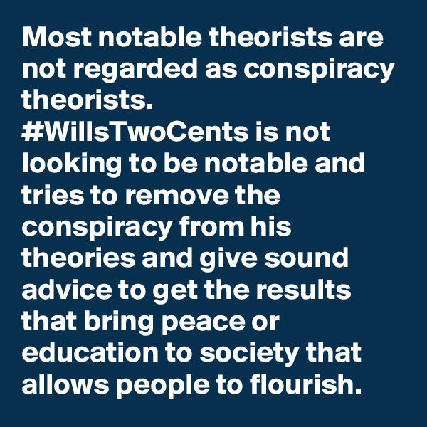 Most notable theorists are not regarded as conspiracy theorists. 
#WillsTwoCents is not looking to be notable and tries to remove the conspiracy from his theories and give sound advice to get the results that bring peace or education to society that allows people to flourish. 