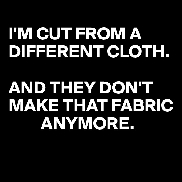 
I'M CUT FROM A DIFFERENT CLOTH.

AND THEY DON'T MAKE THAT FABRIC
         ANYMORE.
 