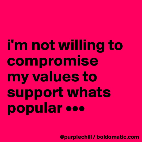 

i'm not willing to 
compromise 
my values to 
support whats 
popular •••
