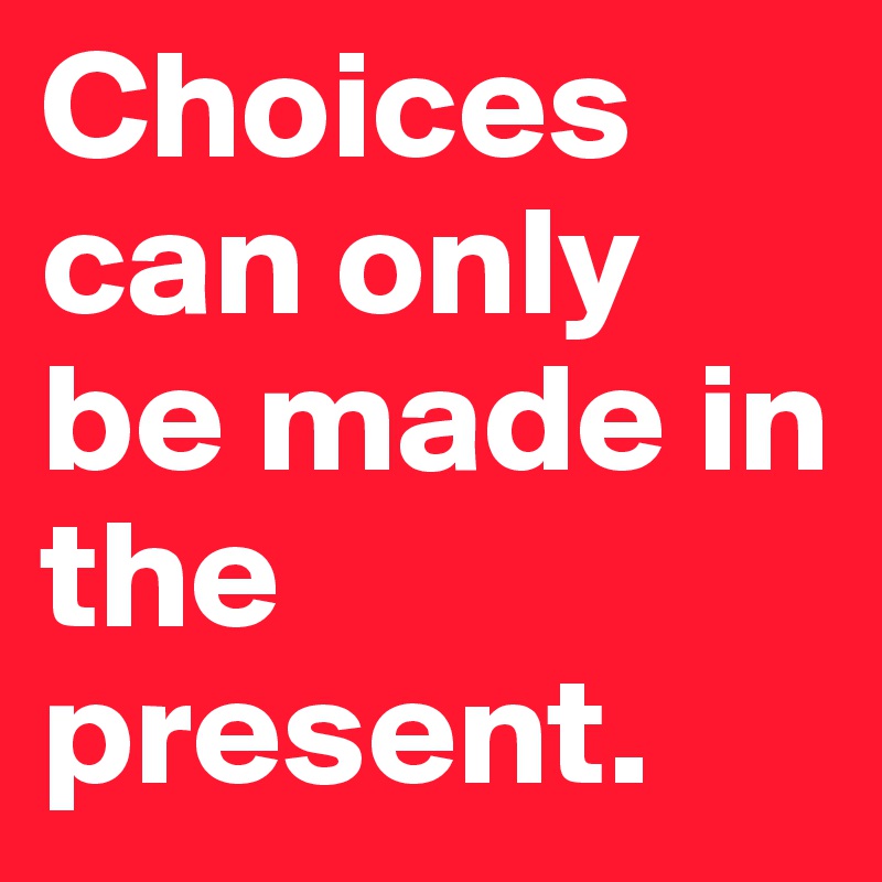 Choices can only be made in the present. 