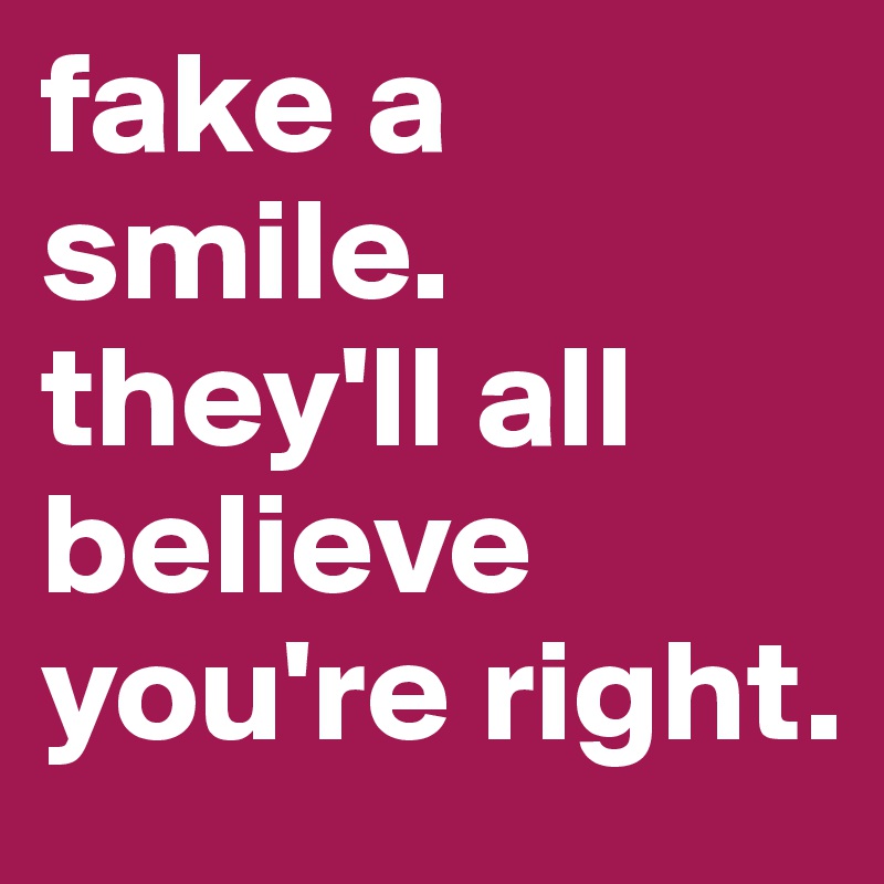 fake a smile.
they'll all believe you're right.