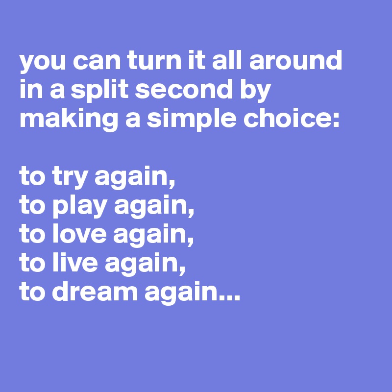 
you can turn it all around in a split second by making a simple choice:

to try again,
to play again, 
to love again,
to live again, 
to dream again...

