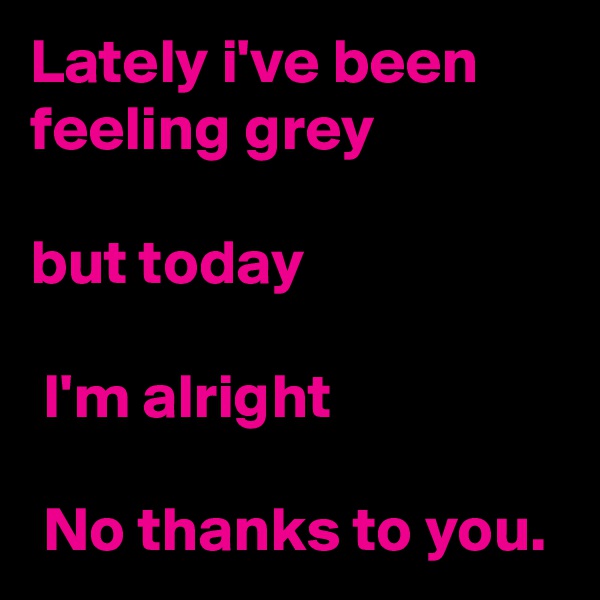 Lately i've been feeling grey

but today

 I'm alright

 No thanks to you. 