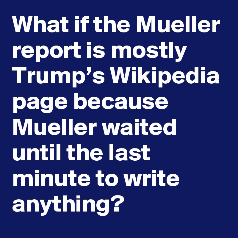 What if the Mueller report is mostly Trump’s Wikipedia page because Mueller waited until the last minute to write anything?
