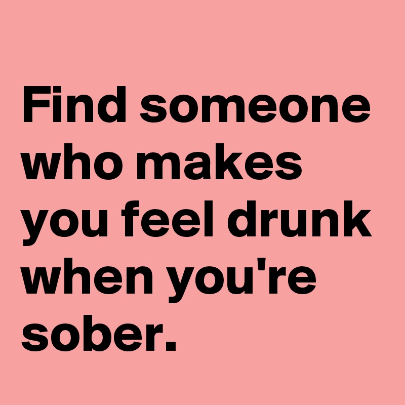 
Find someone who makes you feel drunk when you're sober.