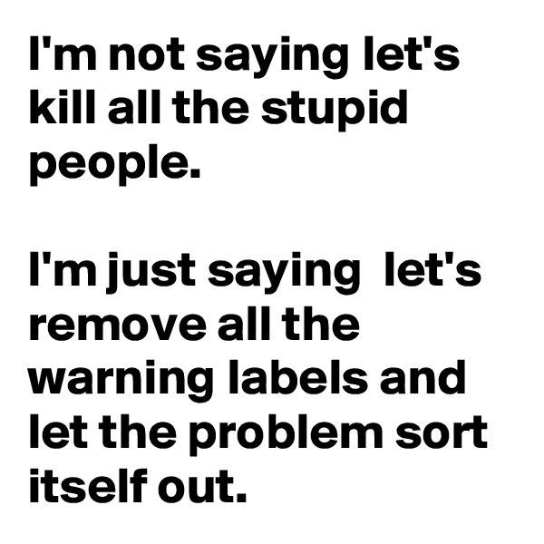 I'm not saying let's kill all the stupid people. 

I'm just saying  let's remove all the warning labels and let the problem sort itself out.