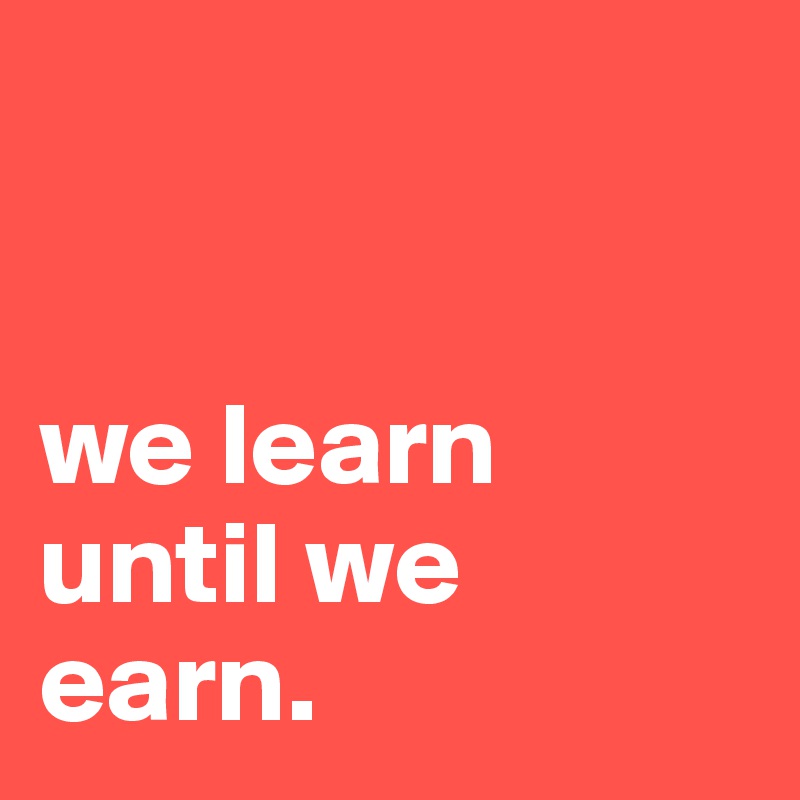 


we learn until we earn.