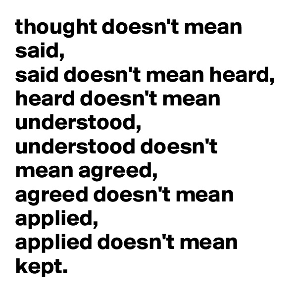 thought doesn't mean said,
said doesn't mean heard,
heard doesn't mean understood,
understood doesn't mean agreed,
agreed doesn't mean applied,
applied doesn't mean kept.