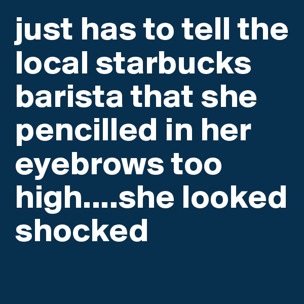 just has to tell the local starbucks barista that she pencilled in her eyebrows too high....she looked shocked