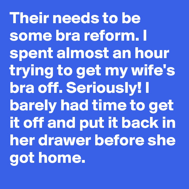Their needs to be some bra reform. I spent almost an hour trying to get my wife's bra off. Seriously! I barely had time to get it off and put it back in her drawer before she got home.