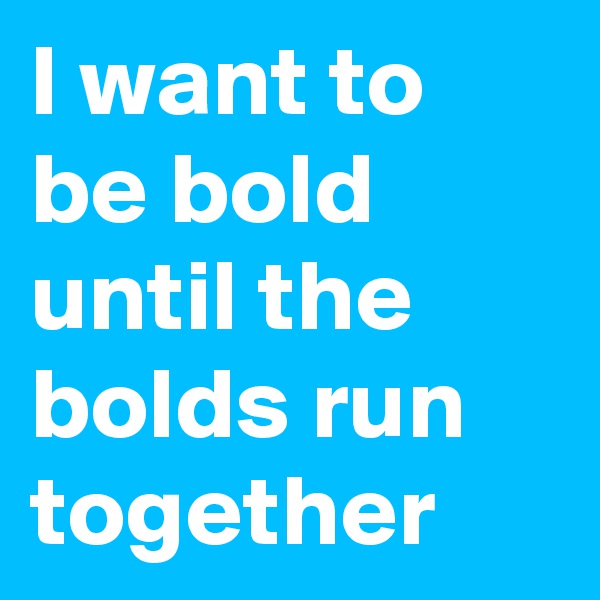 I want to be bold until the bolds run together
