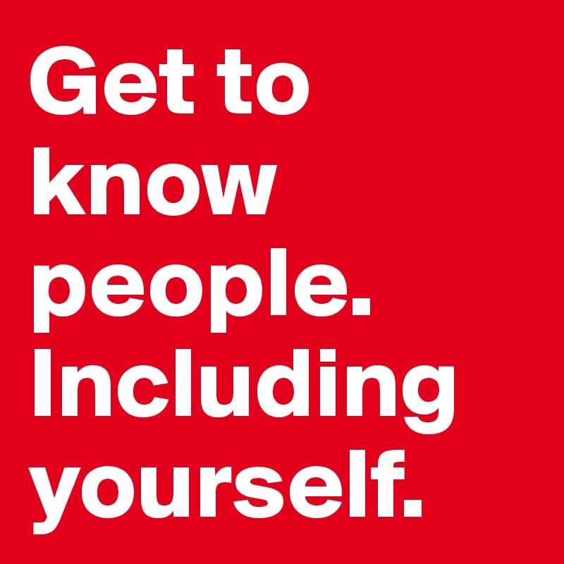 Get to know people.
Including yourself.