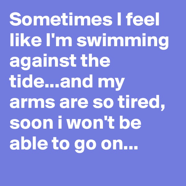 Sometimes I feel like I'm swimming against the tide...and my arms are so tired, soon i won't be able to go on...