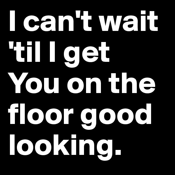I can't wait 'til I get You on the floor good looking.