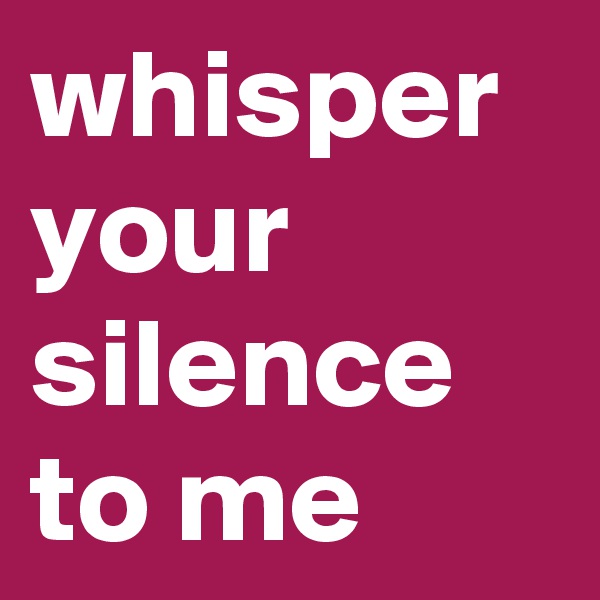 whisper your silence to me