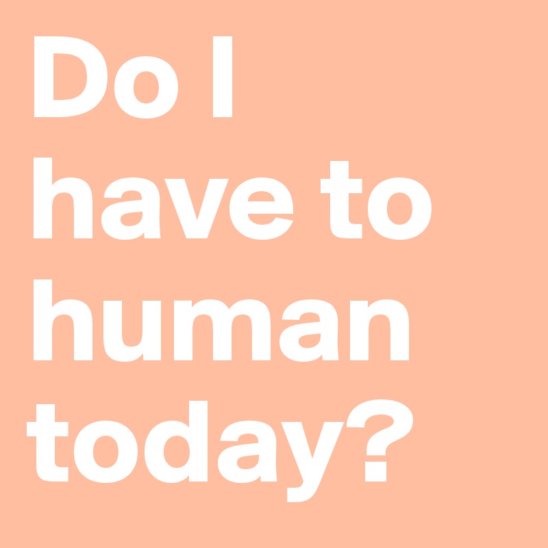 Do I have to human today? 