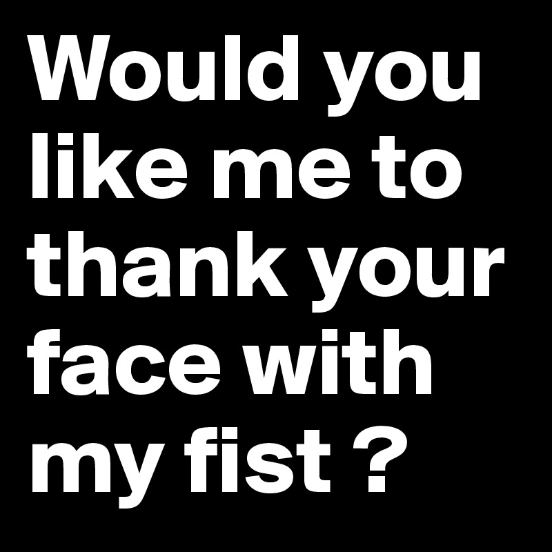 Would you like me to thank your face with my fist ?