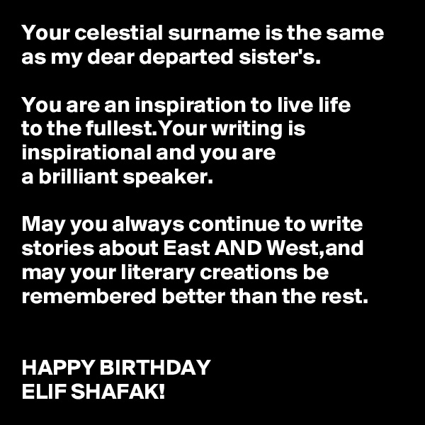 Your celestial surname is the same as my dear departed sister's.

You are an inspiration to live life 
to the fullest.Your writing is inspirational and you are 
a brilliant speaker.

May you always continue to write stories about East AND West,and 
may your literary creations be remembered better than the rest.
 

HAPPY BIRTHDAY 
ELIF SHAFAK!