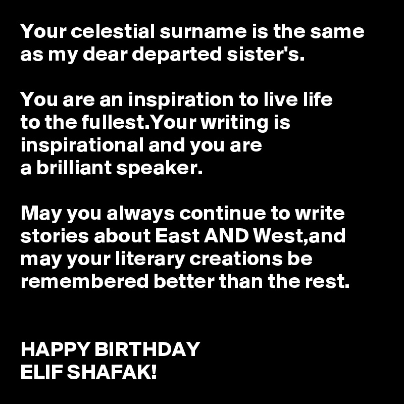 Your celestial surname is the same as my dear departed sister's.

You are an inspiration to live life 
to the fullest.Your writing is inspirational and you are 
a brilliant speaker.

May you always continue to write stories about East AND West,and 
may your literary creations be remembered better than the rest.
 

HAPPY BIRTHDAY 
ELIF SHAFAK!