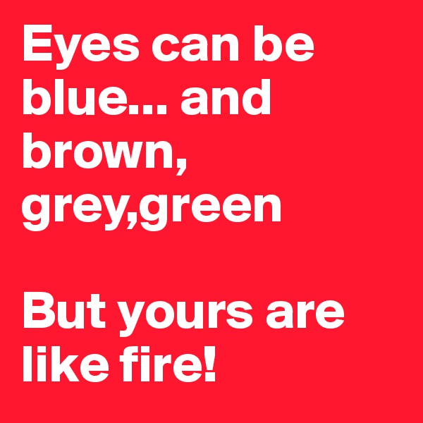 Eyes can be blue... and brown, grey,green

But yours are like fire! 