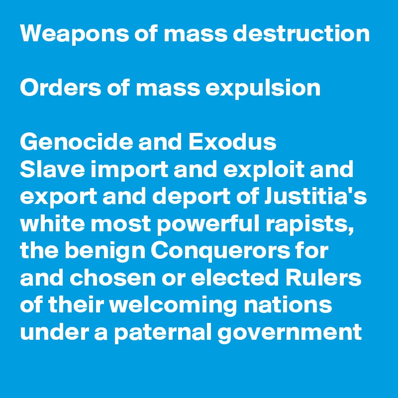 Weapons of mass destruction

Orders of mass expulsion

Genocide and Exodus
Slave import and exploit and export and deport of Justitia's white most powerful rapists, the benign Conquerors for and chosen or elected Rulers of their welcoming nations under a paternal government