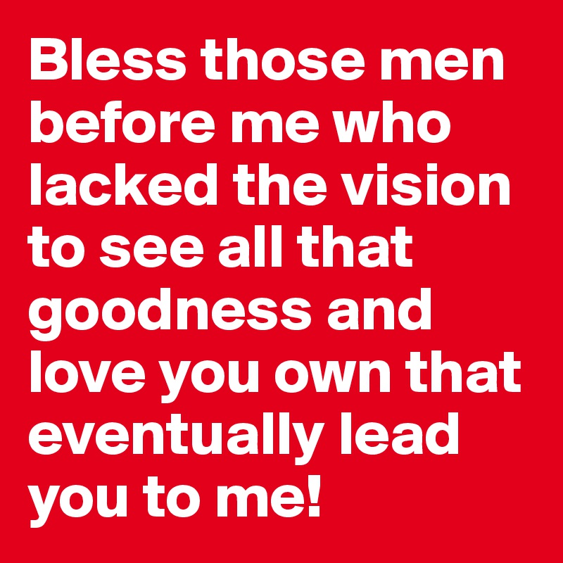 Bless those men before me who lacked the vision to see all that goodness and love you own that eventually lead you to me!