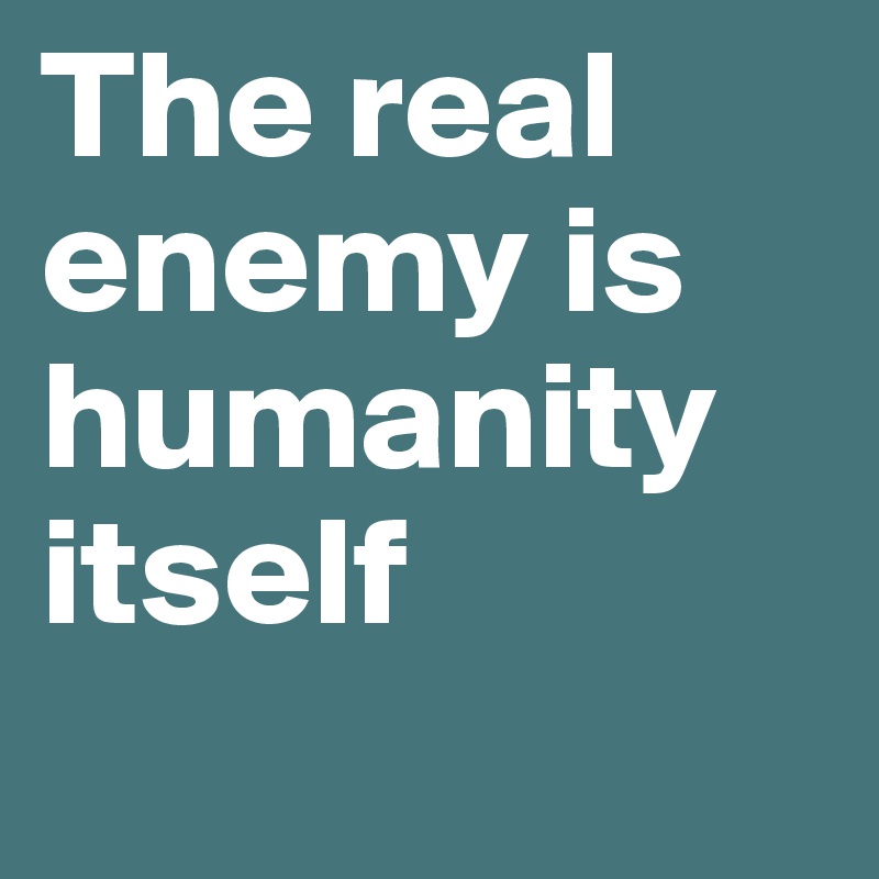 The real enemy is humanity itself

