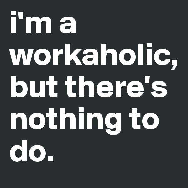 i'm a workaholic, but there's nothing to do.