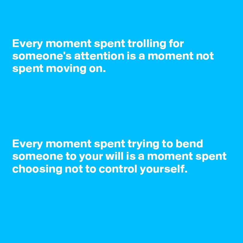 

Every moment spent trolling for someone's attention is a moment not spent moving on.





Every moment spent trying to bend someone to your will is a moment spent choosing not to control yourself.


